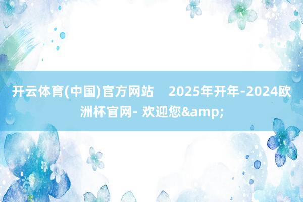 开云体育(中国)官方网站    2025年开年-2024欧洲杯官网- 欢迎您&