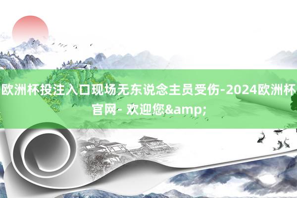 欧洲杯投注入口现场无东说念主员受伤-2024欧洲杯官网- 欢迎您&