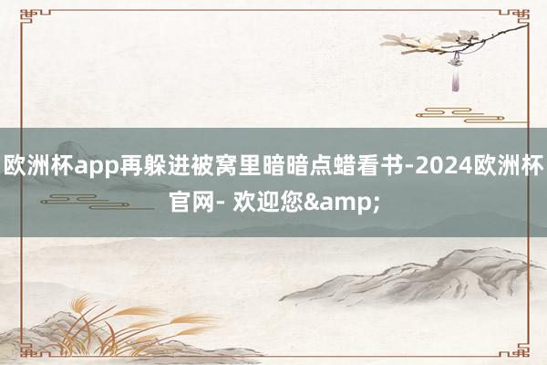 欧洲杯app再躲进被窝里暗暗点蜡看书-2024欧洲杯官网- 欢迎您&