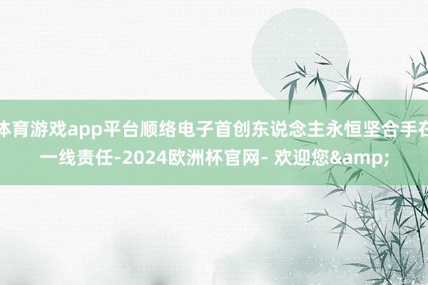 体育游戏app平台顺络电子首创东说念主永恒坚合手在一线责任-2024欧洲杯官网- 欢迎您&