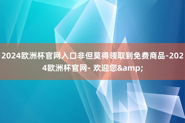2024欧洲杯官网入口非但莫得领取到免费商品-2024欧洲杯官网- 欢迎您&