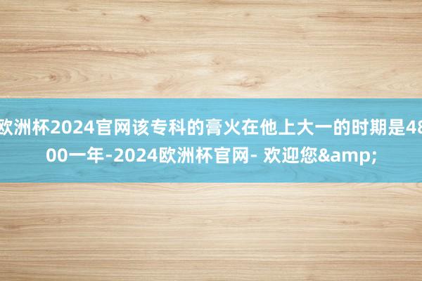 欧洲杯2024官网该专科的膏火在他上大一的时期是4800一年-2024欧洲杯官网- 欢迎您&