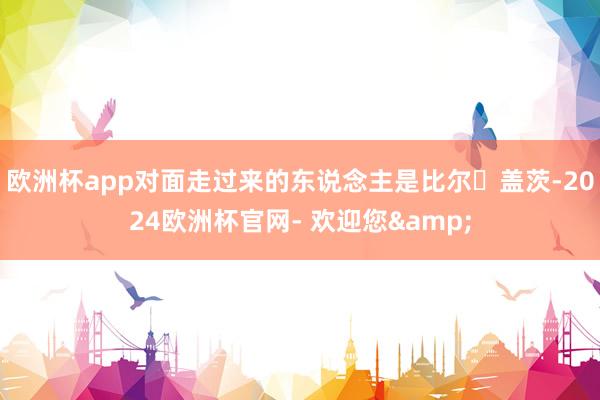 欧洲杯app对面走过来的东说念主是比尔・盖茨-2024欧洲杯官网- 欢迎您&