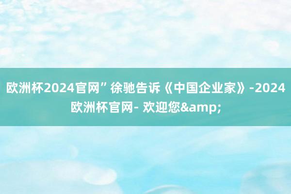 欧洲杯2024官网”徐驰告诉《中国企业家》-2024欧洲杯官网- 欢迎您&