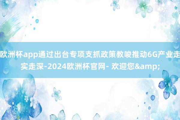 欧洲杯app通过出台专项支抓政策教唆推动6G产业走实走深-2024欧洲杯官网- 欢迎您&