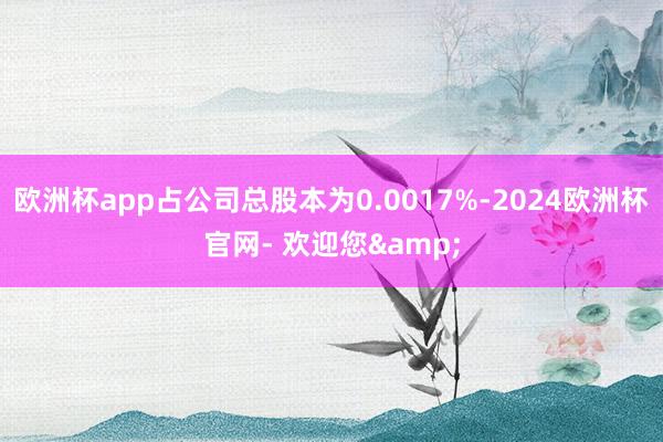 欧洲杯app占公司总股本为0.0017%-2024欧洲杯官网- 欢迎您&