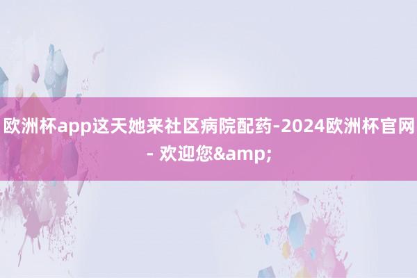 欧洲杯app这天她来社区病院配药-2024欧洲杯官网- 欢迎您&
