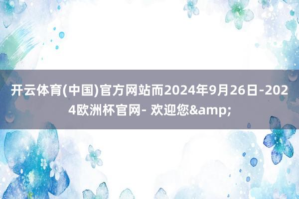 开云体育(中国)官方网站　　而2024年9月26日-2024欧洲杯官网- 欢迎您&