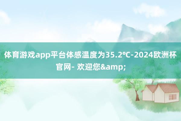 体育游戏app平台体感温度为35.2℃-2024欧洲杯官网- 欢迎您&