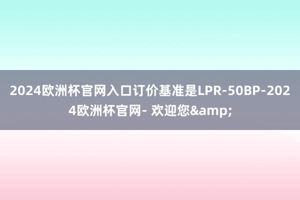 2024欧洲杯官网入口订价基准是LPR-50BP-2024欧洲杯官网- 欢迎您&