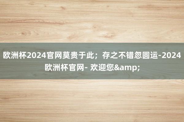 欧洲杯2024官网莫贵于此；存之不错忽圆运-2024欧洲杯官网- 欢迎您&