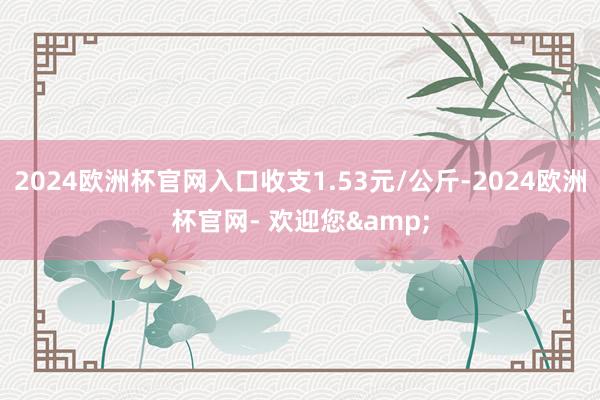 2024欧洲杯官网入口收支1.53元/公斤-2024欧洲杯官网- 欢迎您&