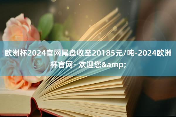 欧洲杯2024官网尾盘收至20185元/吨-2024欧洲杯官网- 欢迎您&
