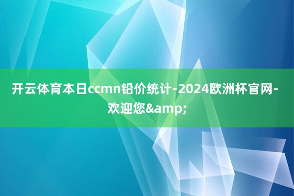 开云体育　　本日ccmn铅价统计-2024欧洲杯官网- 欢迎您&
