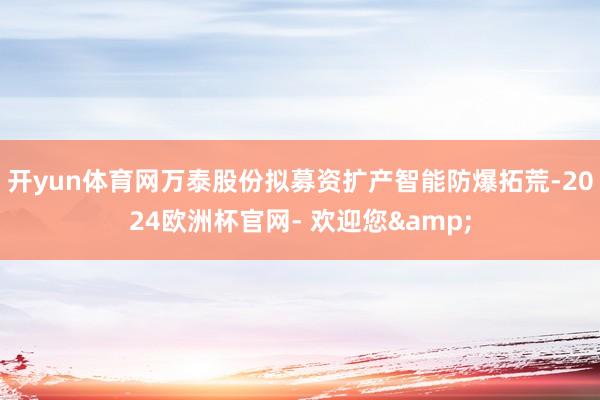 开yun体育网万泰股份拟募资扩产智能防爆拓荒-2024欧洲杯官网- 欢迎您&