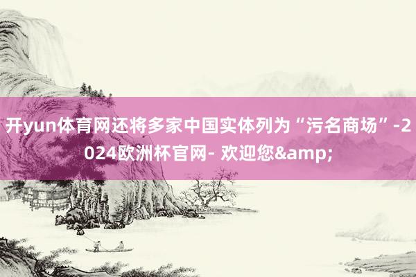 开yun体育网还将多家中国实体列为“污名商场”-2024欧洲杯官网- 欢迎您&