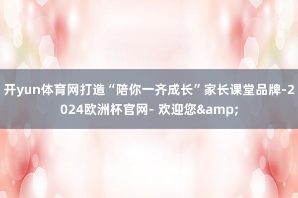 开yun体育网打造“陪你一齐成长”家长课堂品牌-2024欧洲杯官网- 欢迎您&