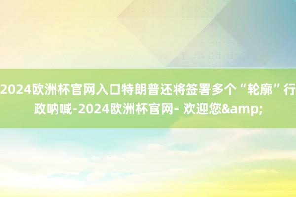 2024欧洲杯官网入口特朗普还将签署多个“轮廓”行政呐喊-2024欧洲杯官网- 欢迎您&