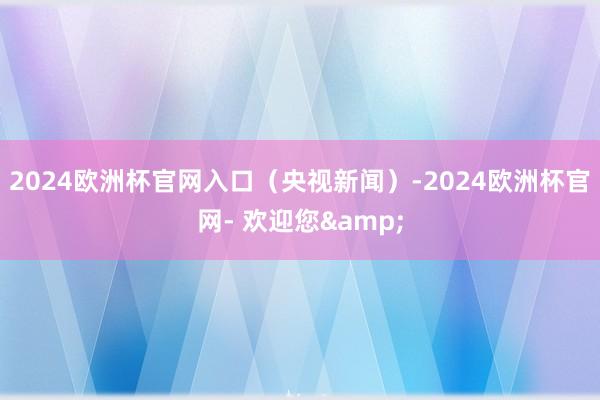2024欧洲杯官网入口（央视新闻）-2024欧洲杯官网- 欢迎您&