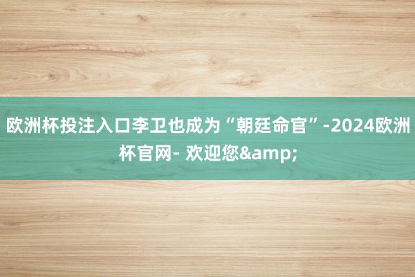 欧洲杯投注入口李卫也成为“朝廷命官”-2024欧洲杯官网- 欢迎您&