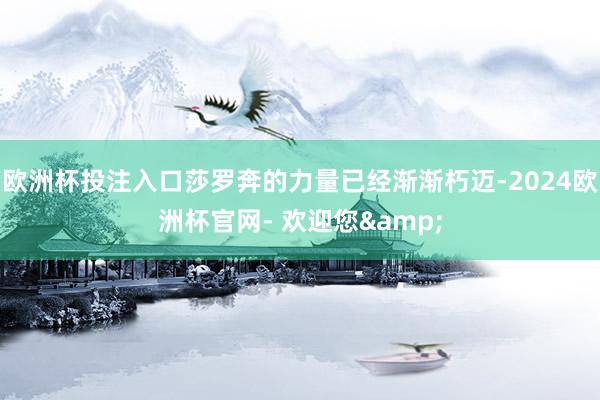 欧洲杯投注入口莎罗奔的力量已经渐渐朽迈-2024欧洲杯官网- 欢迎您&