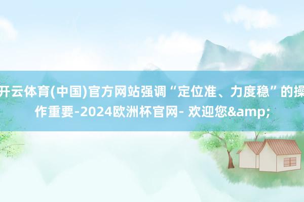 开云体育(中国)官方网站强调“定位准、力度稳”的操作重要-2024欧洲杯官网- 欢迎您&