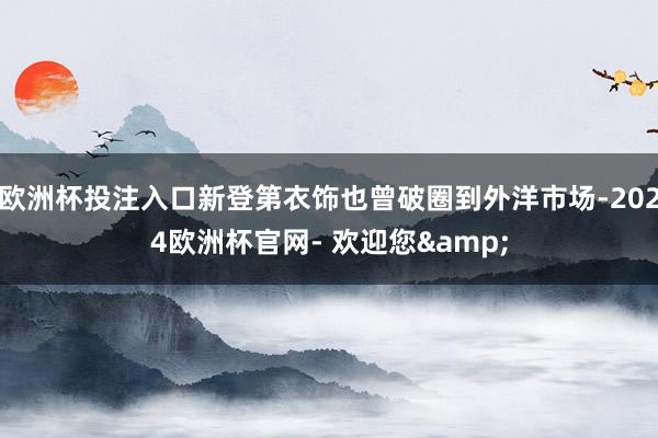 欧洲杯投注入口新登第衣饰也曾破圈到外洋市场-2024欧洲杯官网- 欢迎您&