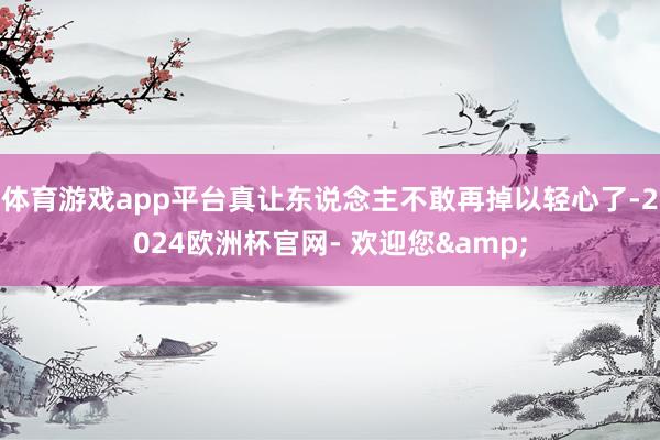 体育游戏app平台真让东说念主不敢再掉以轻心了-2024欧洲杯官网- 欢迎您&