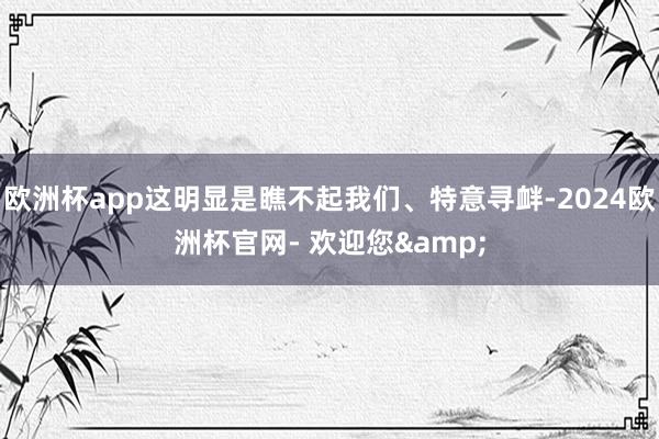 欧洲杯app这明显是瞧不起我们、特意寻衅-2024欧洲杯官网- 欢迎您&