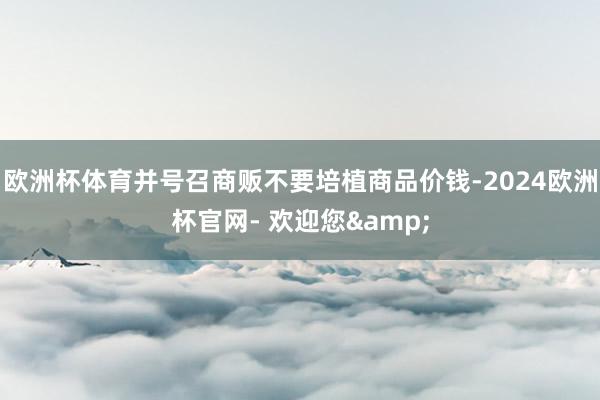 欧洲杯体育并号召商贩不要培植商品价钱-2024欧洲杯官网- 欢迎您&