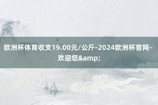 欧洲杯体育收支19.00元/公斤-2024欧洲杯官网- 欢迎您&