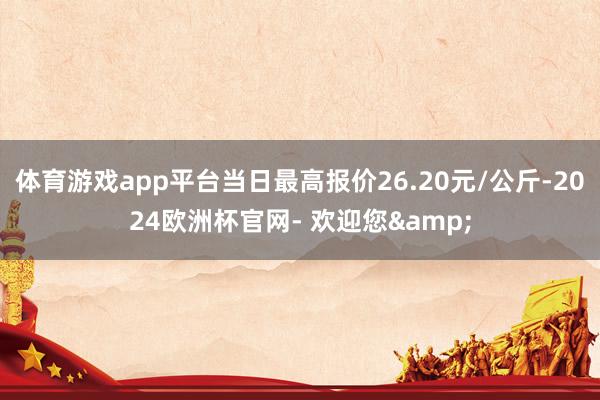 体育游戏app平台当日最高报价26.20元/公斤-2024欧洲杯官网- 欢迎您&