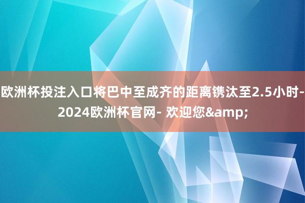 欧洲杯投注入口将巴中至成齐的距离镌汰至2.5小时-2024欧洲杯官网- 欢迎您&