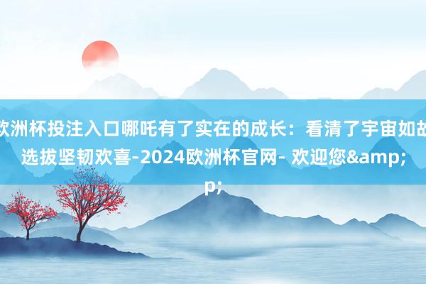 欧洲杯投注入口哪吒有了实在的成长：看清了宇宙如故选拔坚韧欢喜-2024欧洲杯官网- 欢迎您&