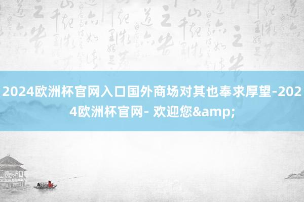 2024欧洲杯官网入口国外商场对其也奉求厚望-2024欧洲杯官网- 欢迎您&