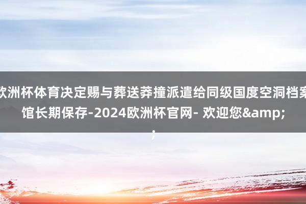 欧洲杯体育决定赐与葬送莽撞派遣给同级国度空洞档案馆长期保存-2024欧洲杯官网- 欢迎您&
