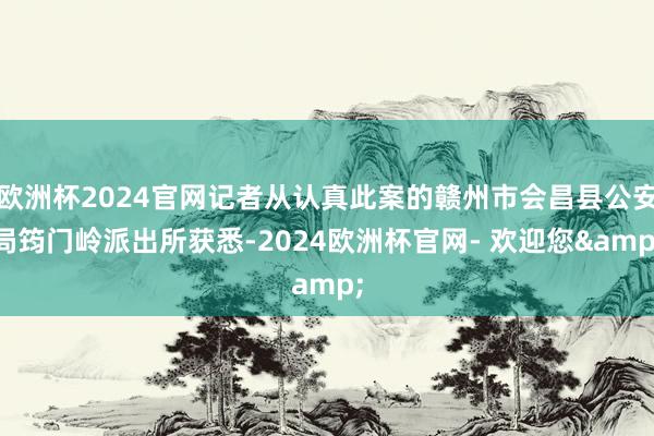 欧洲杯2024官网记者从认真此案的赣州市会昌县公安局筠门岭派出所获悉-2024欧洲杯官网- 欢迎您&