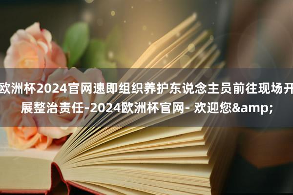 欧洲杯2024官网速即组织养护东说念主员前往现场开展整治责任-2024欧洲杯官网- 欢迎您&