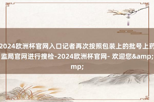 2024欧洲杯官网入口记者再次按照包装上的批号上药监局官网进行搜检-2024欧洲杯官网- 欢迎您&