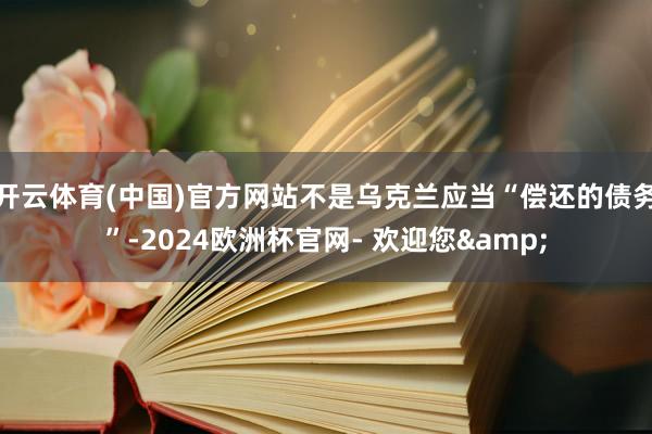 开云体育(中国)官方网站不是乌克兰应当“偿还的债务”-2024欧洲杯官网- 欢迎您&