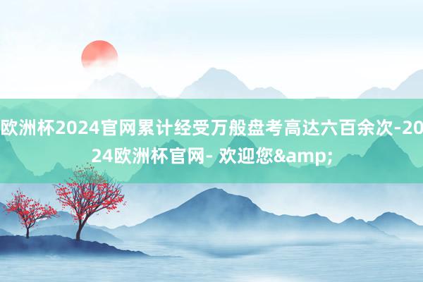欧洲杯2024官网累计经受万般盘考高达六百余次-2024欧洲杯官网- 欢迎您&