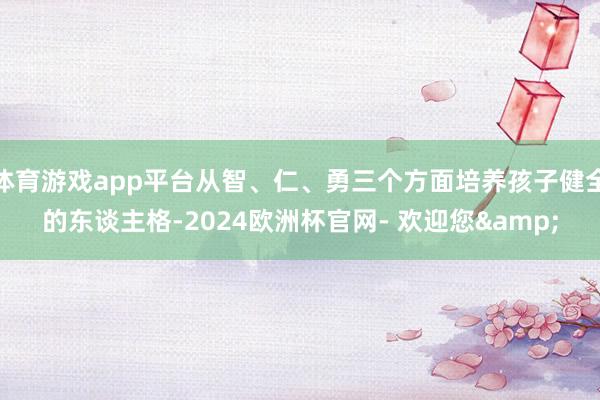 体育游戏app平台从智、仁、勇三个方面培养孩子健全的东谈主格-2024欧洲杯官网- 欢迎您&