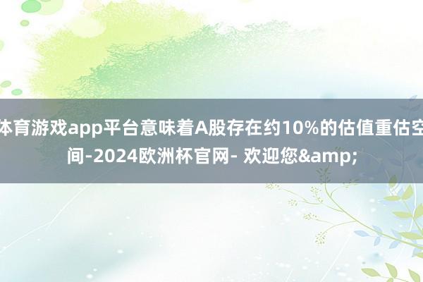 体育游戏app平台意味着A股存在约10%的估值重估空间-2024欧洲杯官网- 欢迎您&