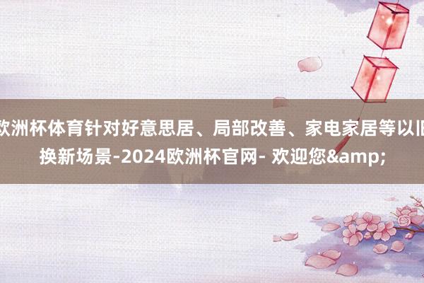 欧洲杯体育针对好意思居、局部改善、家电家居等以旧换新场景-2024欧洲杯官网- 欢迎您&