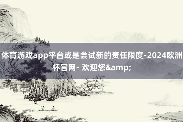 体育游戏app平台或是尝试新的责任限度-2024欧洲杯官网- 欢迎您&
