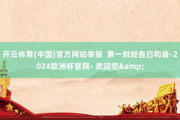 开云体育(中国)官方网站举报  第一财经告白和谐-2024欧洲杯官网- 欢迎您&