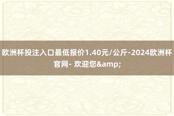 欧洲杯投注入口最低报价1.40元/公斤-2024欧洲杯官网- 欢迎您&