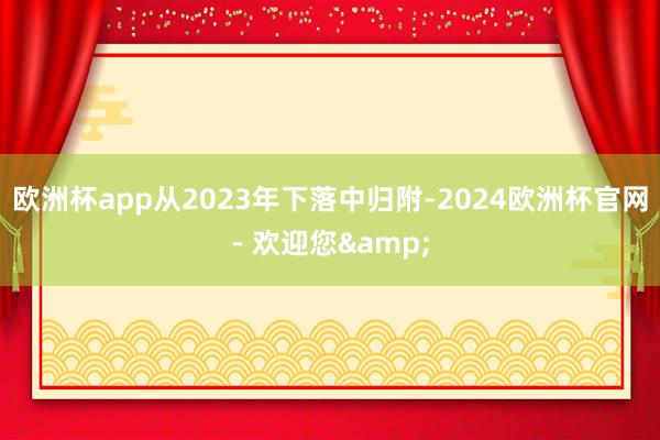欧洲杯app从2023年下落中归附-2024欧洲杯官网- 欢迎您&