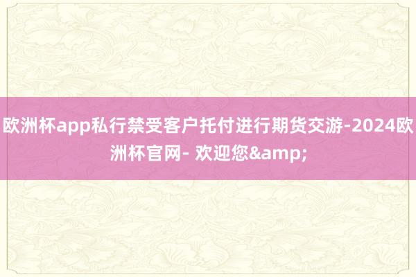 欧洲杯app私行禁受客户托付进行期货交游-2024欧洲杯官网- 欢迎您&