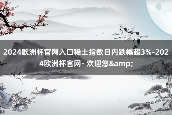 2024欧洲杯官网入口稀土指数日内跌幅超3%-2024欧洲杯官网- 欢迎您&